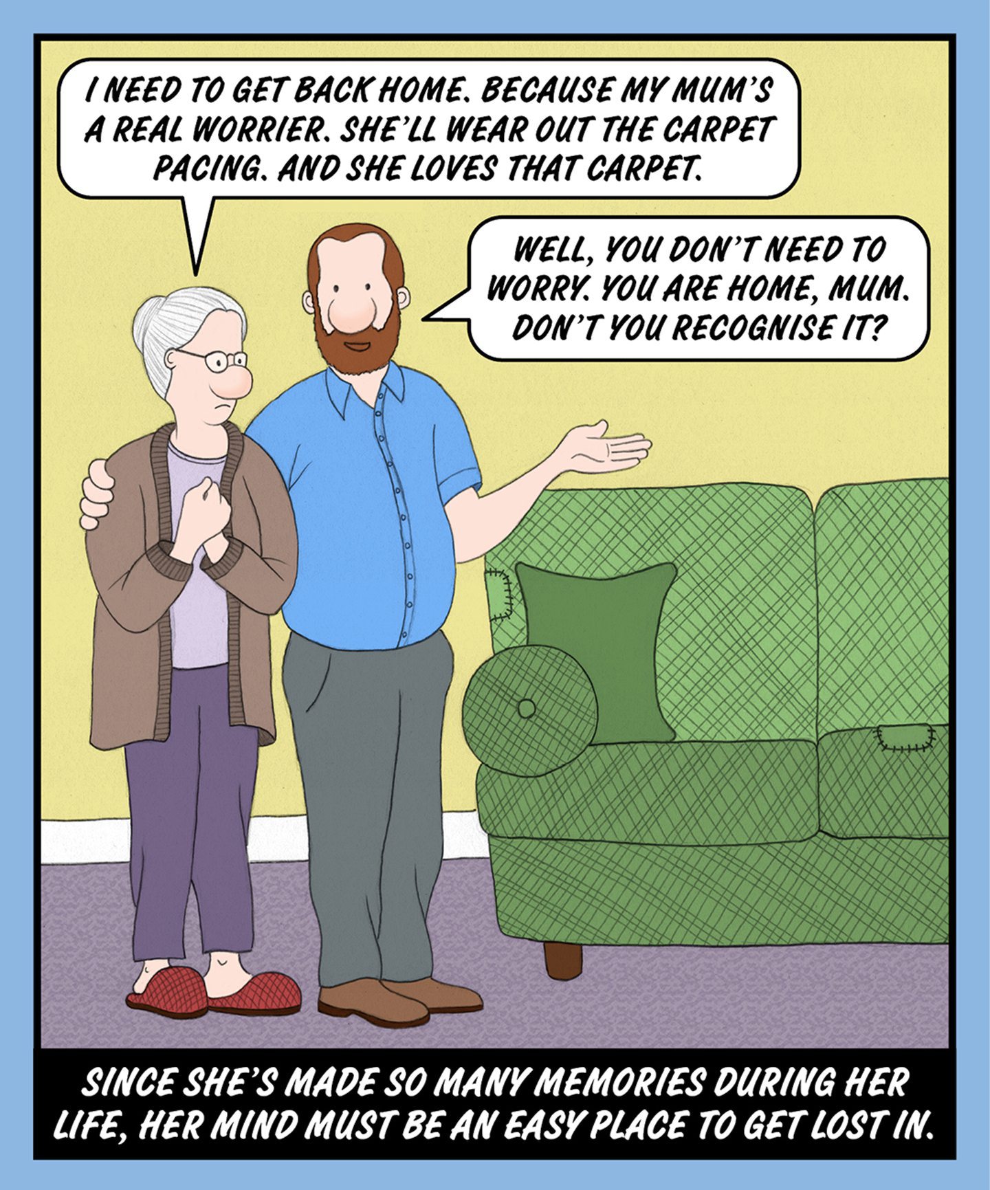 A comic illustration of a man standing comforting a granny. The speech bubble from the granny reads: I NEED TO GET BACK HOME. BECAUSE MY MUM'S A REAL WORRIER. SHE'LL WEAR OUT THE CARPET PACING. AND SHE LOVES THAT CARPET. The speech bubble from the man reads: WELL, YOU DON'T NEED TO WORRY. YOU ARE HOME, MUM. DON'T YOU RECOGNISE IT? The text below the image reads: SINCE SHE'S MADE SO MANY MEMORIES DURING HER LIFE, HER MIND MUST BE AN EASY PLACE TO GET LOST IN. 