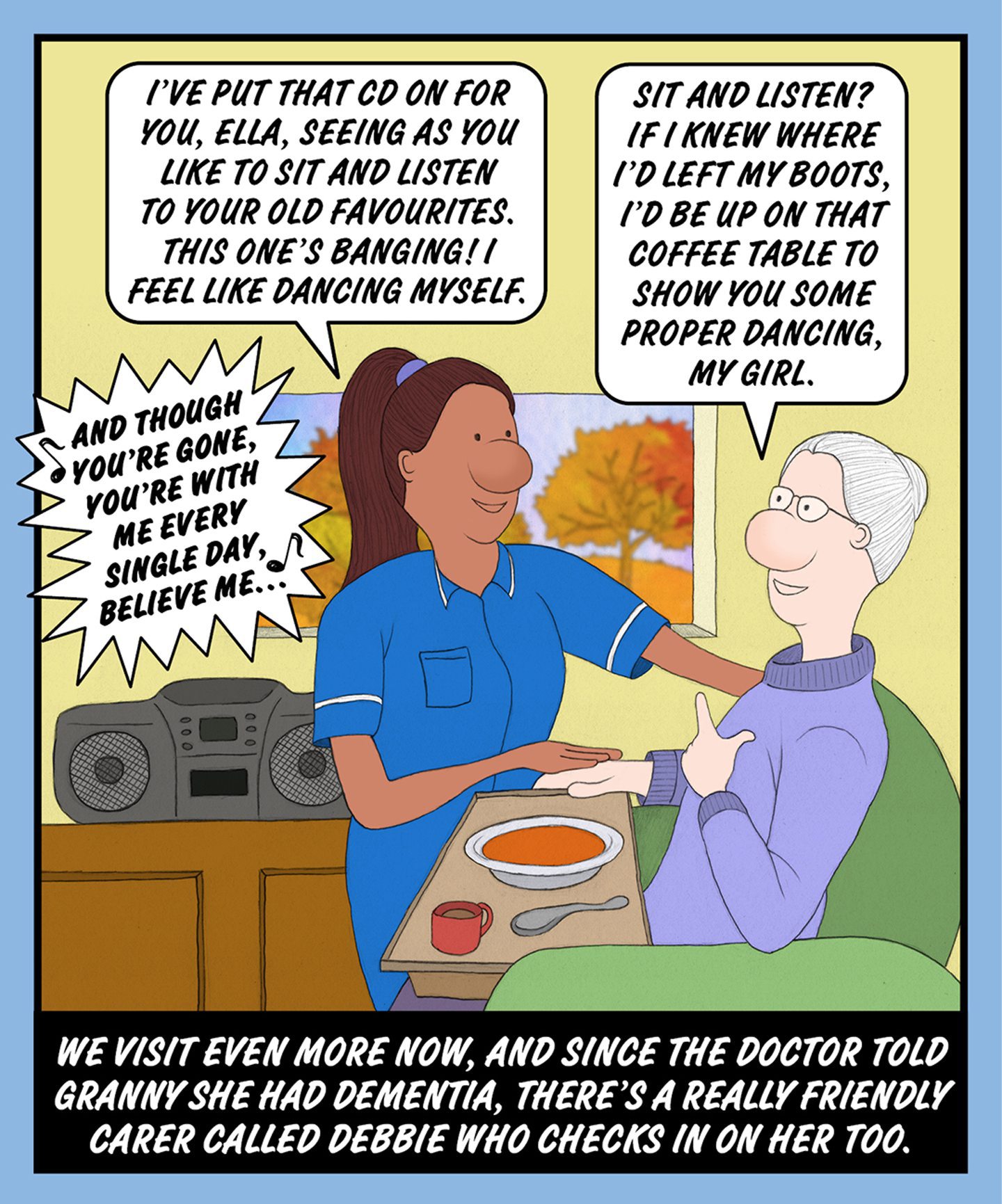A comic illustration of a nurse helping a granny as she sits and eats soup. The speech bubble from the nurse reads: I'VE PUT THAT CD ON FOR YOU, ELLA, SEEING AS YOU LIKE TO SIT AND LISTEN TO YOUR OLD FAVOURITES. THIS ONE'S BANGING! I FEEL LIKE DANCING MYSELF The speech bubble from the granny reads: SIT AND LISTEN? IF I KNEW WHERE I'D LEFT MY BOOTS, I'D BE UP ON THAT COFFEE TABLE TO SHOW YOU SOME PROPER DANCING, MY GIRL. The text below the image reads: WE VISIT EVEN MORE, NOW, AND SINCE THE DOCTOR TOLD HER GRANNY SHE HAD DEMENTIA, THERE'S A REALLY FRIENDLY CARER CALLED DEBBIE WHO CHECKS IN ON HER TOO.