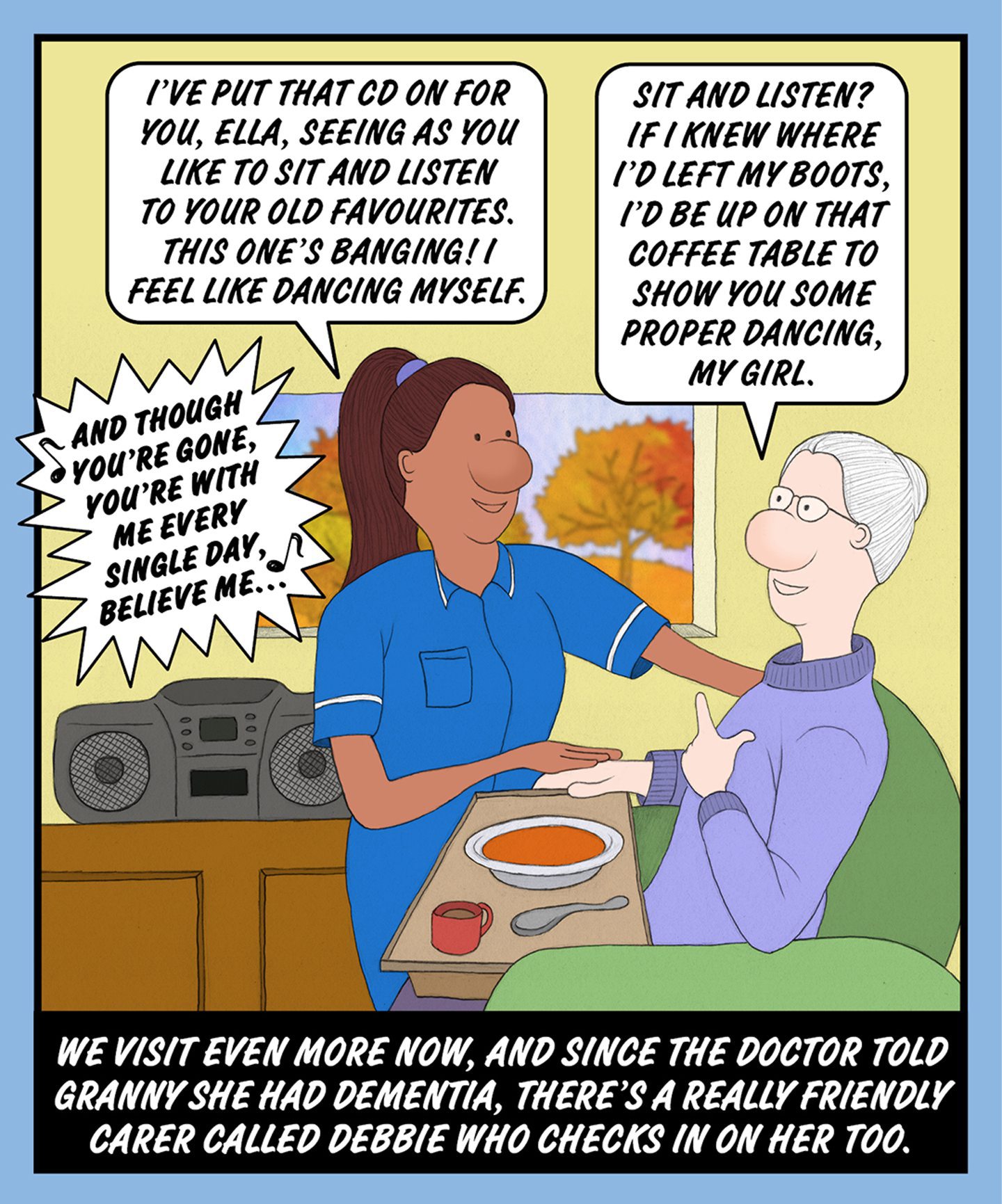 A comic illustration of a nurse helping a granny as she sits and eats soup. The speech bubble from the nurse reads: I'VE PUT THAT CD ON FOR YOU, ELLA, SEEING AS YOU LIKE TO SIT AND LISTEN TO YOUR OLD FAVOURITES. THIS ONE'S BANGING! I FEEL LIKE DANCING MYSELF

The speech bubble from the granny reads: SIT AND LISTEN? IF I KNEW WHERE I'D LEFT MY BOOTS, I'D BE UP ON THAT COFFEE TABLE TO SHOW YOU SOME PROPER DANCING, MY GIRL.

The text below the image reads: WE VISIT EVEN MORE, NOW, AND SINCE THE DOCTOR TOLD HER GRANNY SHE HAD DEMENTIA, THERE'S A REALLY FRIENDLY CARER CALLED DEBBIE WHO CHECKS IN ON HER TOO.