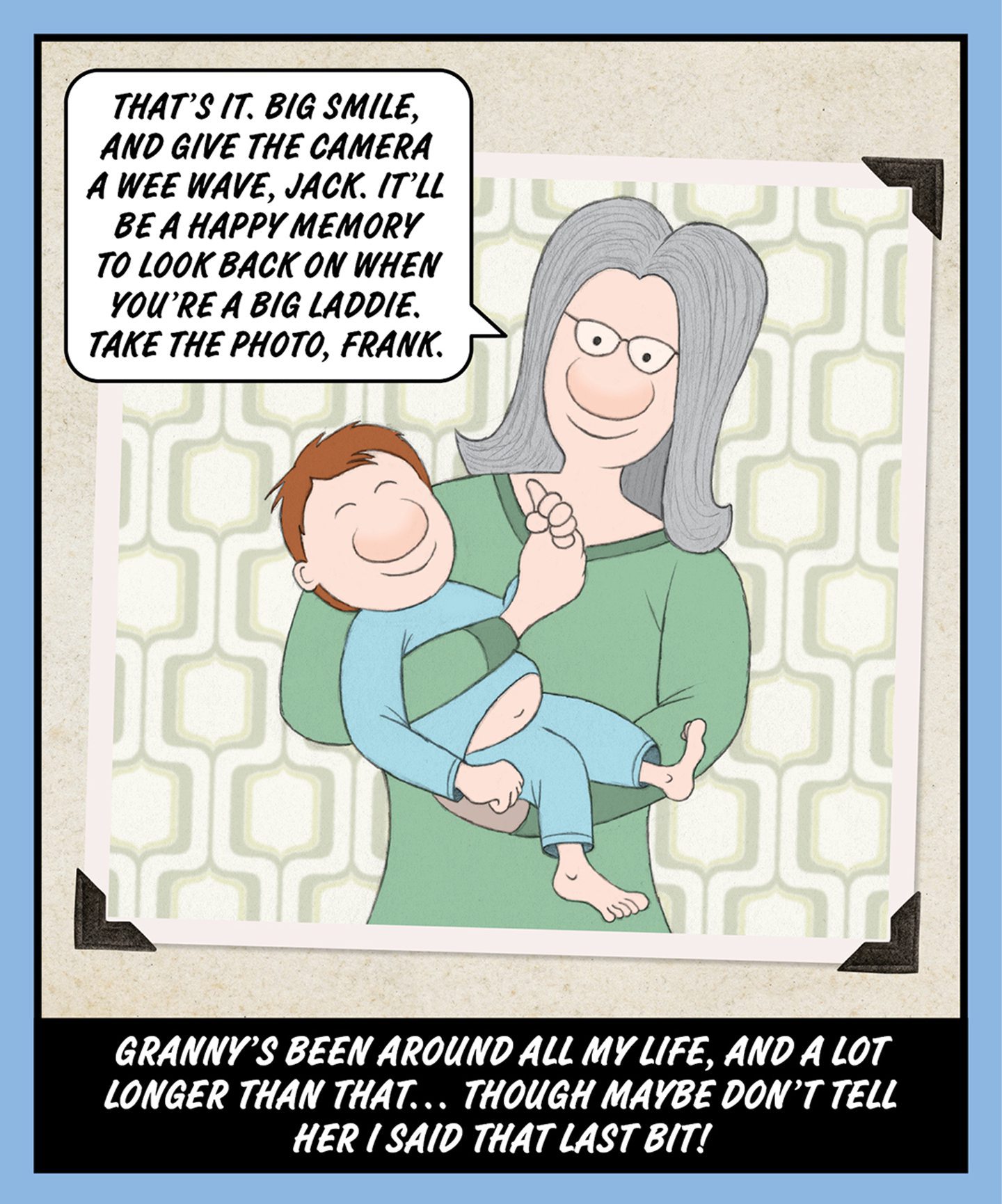 A comic illustration of a granny holding a young baby. The words in a speech bubble read: THAT'S IT. BIG SMILE, AND GIVE THE CAMERA A WEE WAVE, JACK. IT'LL BE A HAPPY MEMORY TO LOOK BACK ON WHEN YOU'RE A BIG LADDIE. TAKE THE PHOTO, FRANK. And the words below the image read: GRANNY'S BEEN AROUND ALL MY LIFE, AND A LOT LONGER THAN THAT… THOUGH MAYBE DON'T TELL HER I SAID THAT LAST BIT! 