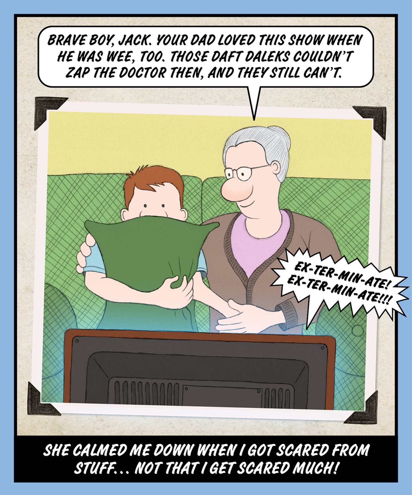 A comic illustration of a granny sitting watching TV with a teenage boy. The speech bubble from the granny says: BRAVE BOY, JACK. YOUR DAD LOVED THIS SHOW WHEN HE WAS WEE, TOO. THOSE DAFT DALEKS COULDN'T ZAP THE DOCTOR THEN, AND THEY STILL CAN'T.
The words below the image read: SHE CALMED ME DOWN WHEN I GOT SCARED FROM STUFF… NOT THAT I GET SCARED MUCH!