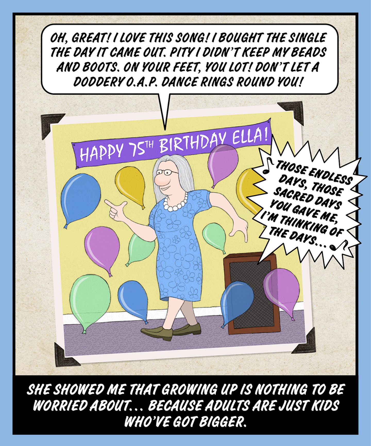 A comic illustration of a granny dancing with balloons falling around her and a happy 75th birthday Ella banner above her. The text in the speech bubble from the granny reads: OH, GREAT! I LOVE THIS SONG! I BOUGHT THE SINGLE THE DAY IT CAME OUT. PITY I DIDN'T KEEP MY BEADS AND BOOTS. ON YOUR FEET, YOU LOT! DON'T LET A DODDERY O.A.P. DANCE RINGS ROUND YOU! The words below the image read: SHE SHOWED ME THAT GROWING UP IS NOTHING TO BE WORRIED ABOUT… BECAUSE ADULTS ARE JUST KIDS WHO'VE GOT BIGGER.