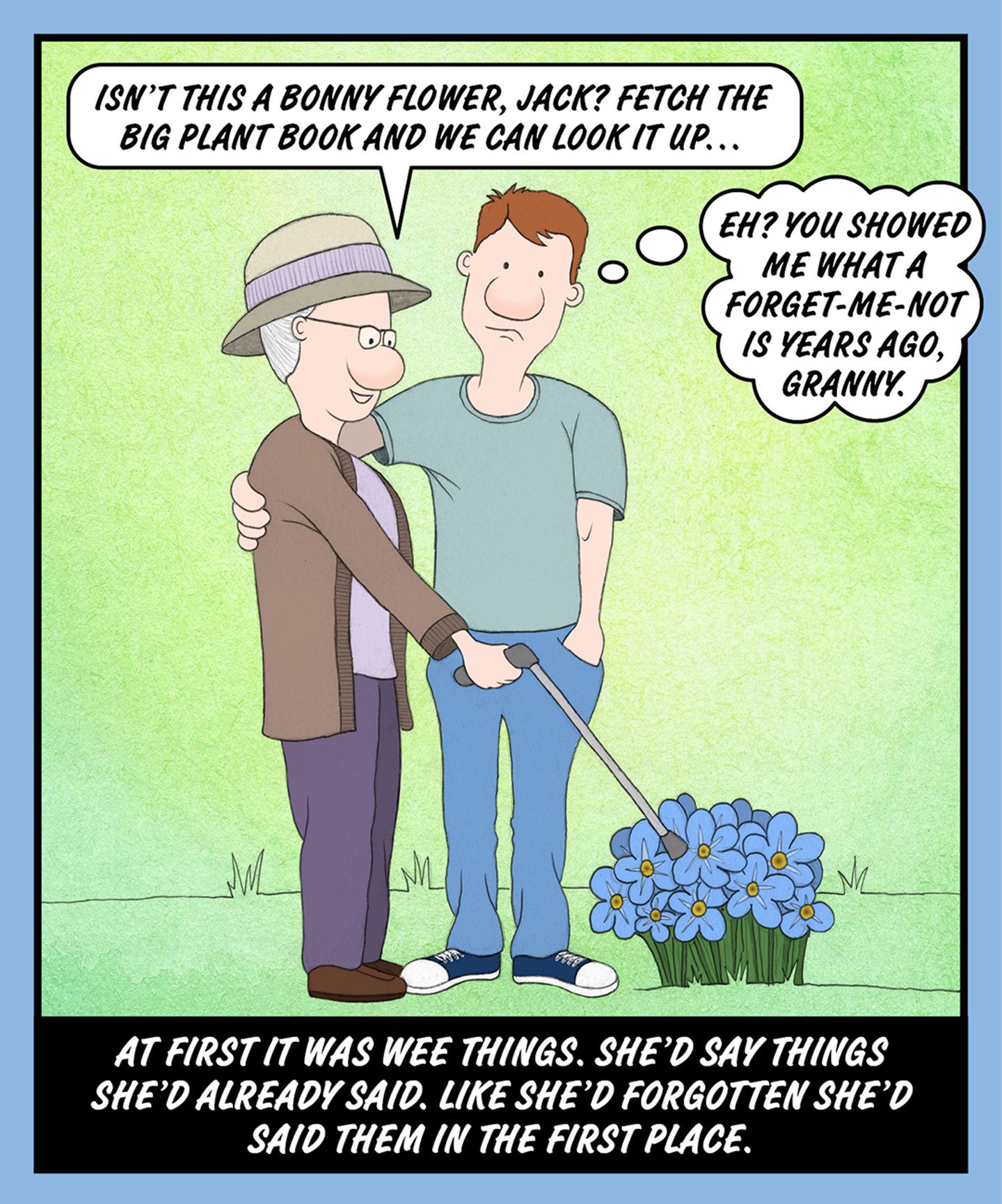 A comic illustration of a young man with his arm around his granny who is pointing at some flowers. The speech bubble from the granny reads: ISN'T THIS A BONNY FLOWER, JACK? FETCH THE BIG PLANT BOOK AND WE CAN LOOK IT UP… The thought bubble from the man reads: EH? YOU SHOWED ME WHAT A FORGET-ME-NOT IS YEARS AGO, GRANNY. The text below the image reads: AT FIRST IT WAS WEE THINGS. SHE'D SAY THINGS SHE'D ALREADY SAID. LIKE SHE'D FORGOTTEN SHE'D SAID THEM IN THE FIRST PLACE.